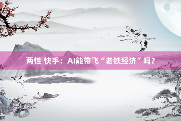 两性 快手：AI能带飞“老铁经济”吗？