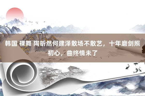 韩国 裸舞 陶昕然何建泽散场不散艺，十年磨剑照初心，曲终情未了