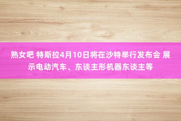熟女吧 特斯拉4月10日将在沙特举行发布会 展示电动汽车、东谈主形机器东谈主等