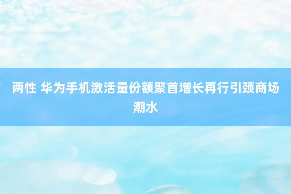 两性 华为手机激活量份额聚首增长再行引颈商场潮水