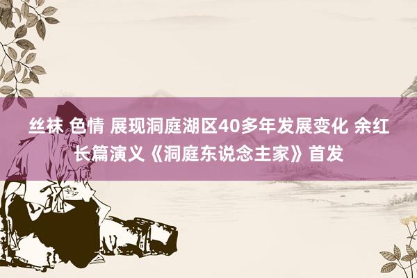 丝袜 色情 展现洞庭湖区40多年发展变化 余红长篇演义《洞庭东说念主家》首发