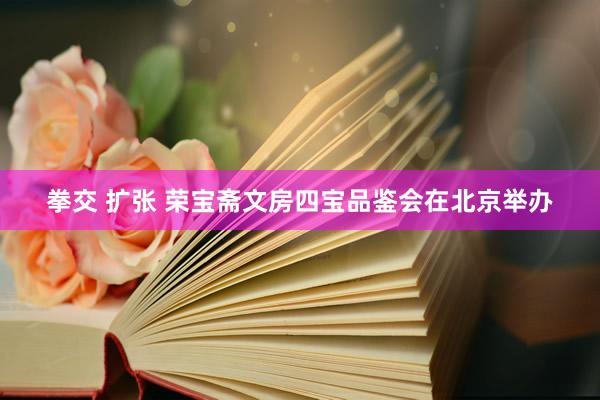 拳交 扩张 荣宝斋文房四宝品鉴会在北京举办