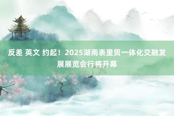 反差 英文 约起！2025湖南表里贸一体化交融发展展览会行将开幕