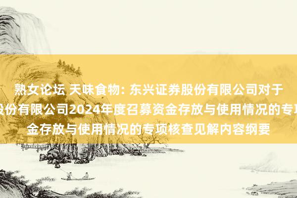 熟女论坛 天味食物: 东兴证券股份有限公司对于四川天味食物集团股份有限公司2024年度召募资金存放与使用情况的专项核查见解内容纲要