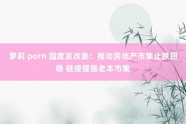 萝莉 porn 国度发改委：推动房地产市集止跌回稳 链接提振老本市集