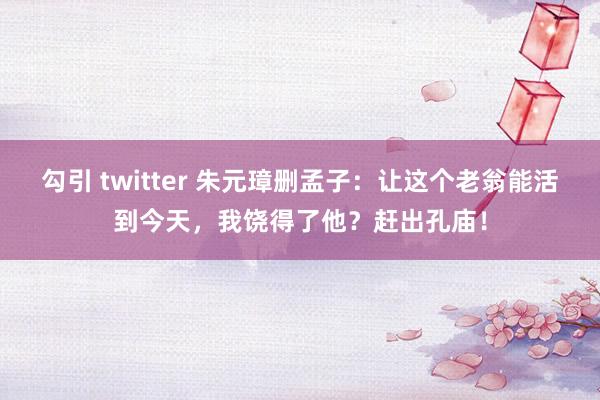 勾引 twitter 朱元璋删孟子：让这个老翁能活到今天，我饶得了他？赶出孔庙！