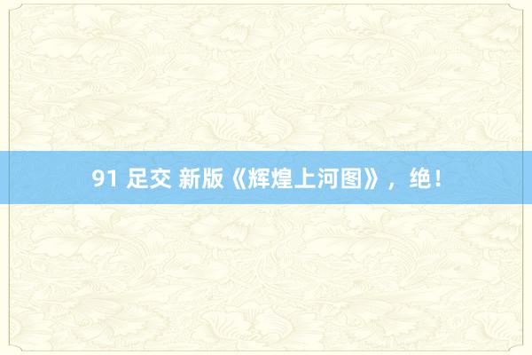91 足交 新版《辉煌上河图》，绝！