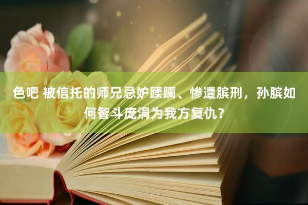 色吧 被信托的师兄忌妒蹂躏、惨遭膑刑，孙膑如何智斗庞涓为我方复仇？