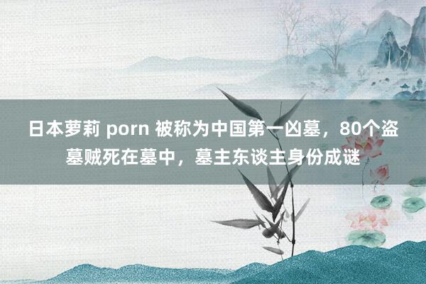 日本萝莉 porn 被称为中国第一凶墓，80个盗墓贼死在墓中，墓主东谈主身份成谜