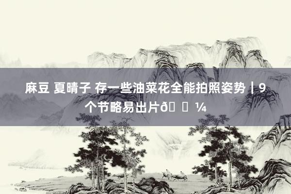 麻豆 夏晴子 存一些油菜花全能拍照姿势｜9个节略易出片🌼