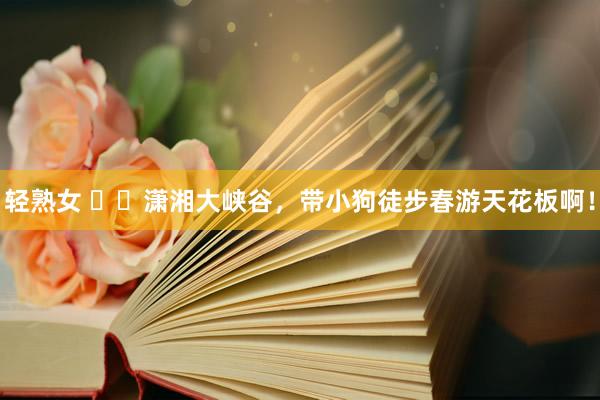 轻熟女 ㊙️潇湘大峡谷,带小狗徒步春游天花板啊!