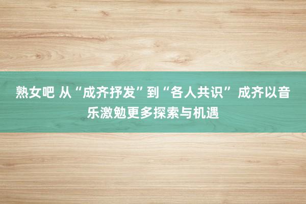 熟女吧 从“成齐抒发”到“各人共识” 成齐以音乐激勉更多探索与机遇