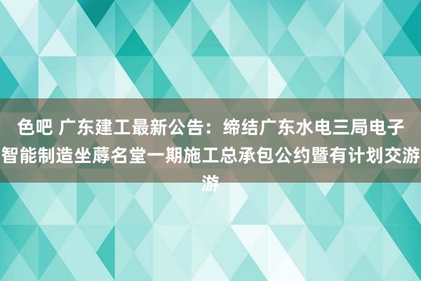 色吧 广东建工最新公告：缔结广东水电三局电子智能制造坐蓐名堂一期施工总承包公约暨有计划交游