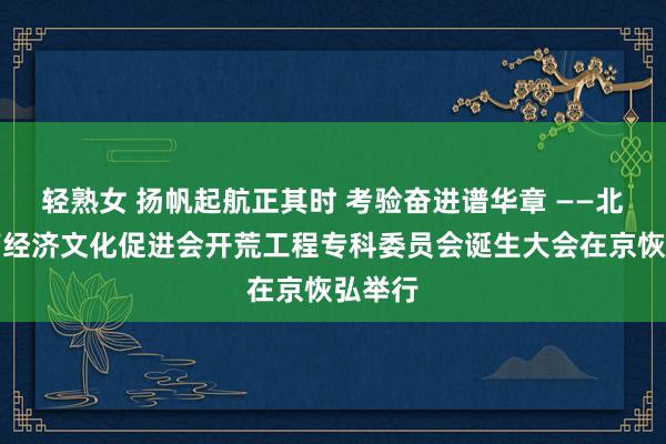 轻熟女 扬帆起航正其时 考验奋进谱华章 ——北京河南经济文化促进会开荒工程专科委员会诞生大会在京恢弘举行