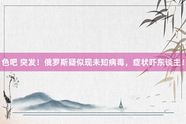 色吧 突发！俄罗斯疑似现未知病毒，症状吓东谈主！