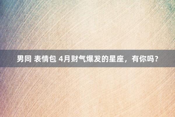 男同 表情包 4月财气爆发的星座，有你吗？