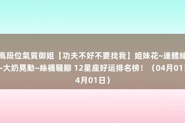 高段位氣質御姐【功夫不好不要找我】姐妹花~連體絲襪~大奶晃動~絲襪騷腳 12星座好运排名榜！（04月01日）