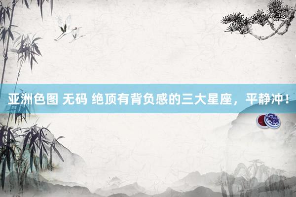 亚洲色图 无码 绝顶有背负感的三大星座，平静冲！
