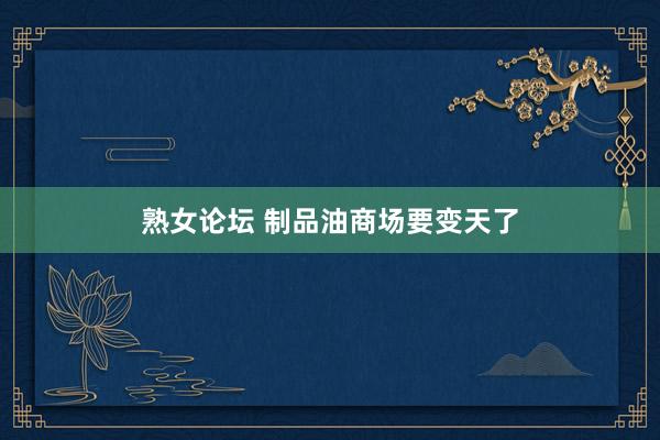 熟女论坛 制品油商场要变天了