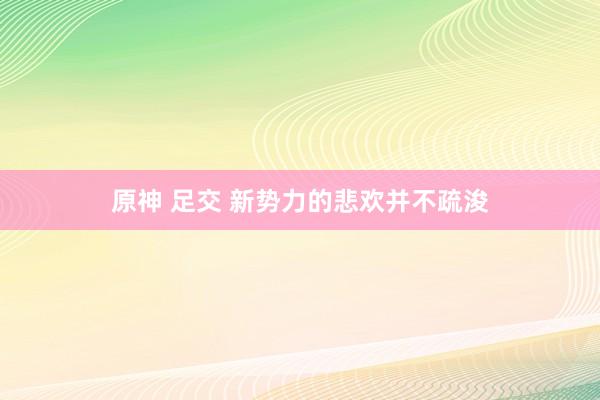 原神 足交 新势力的悲欢并不疏浚