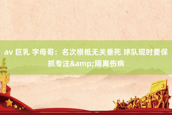 av 巨乳 字母哥：名次根柢无关垂死 球队现时要保抓专注&隔离伤病