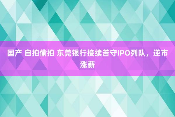 国产 自拍偷拍 东莞银行接续苦守IPO列队，逆市涨薪