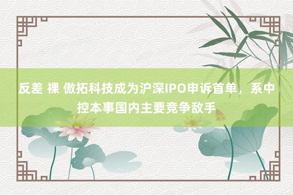 反差 裸 傲拓科技成为沪深IPO申诉首单，系中控本事国内主要竞争敌手