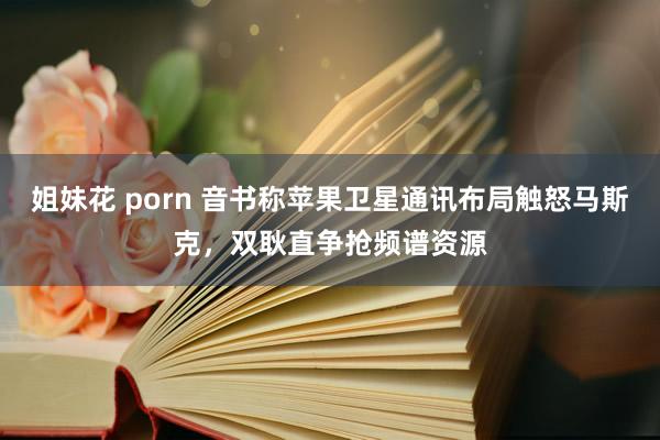 姐妹花 porn 音书称苹果卫星通讯布局触怒马斯克，双耿直争抢频谱资源