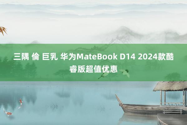 三隅 倫 巨乳 华为MateBook D14 2024款酷睿版超值优惠