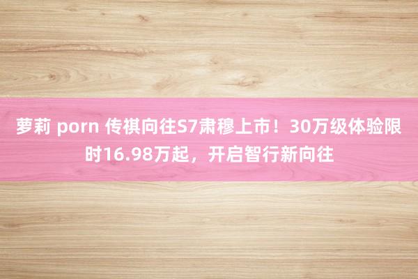 萝莉 porn 传祺向往S7肃穆上市！30万级体验限时16.98万起，开启智行新向往