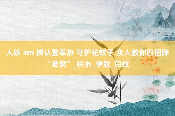 人妖 sm 辨认登革热 守护花蚊子 众人教你四招除“老窝”_积水_伊蚊_白纹