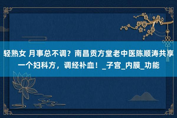 轻熟女 月事总不调？南昌贡方堂老中医陈顺涛共享一个妇科方，调经补血！_子宫_内膜_功能