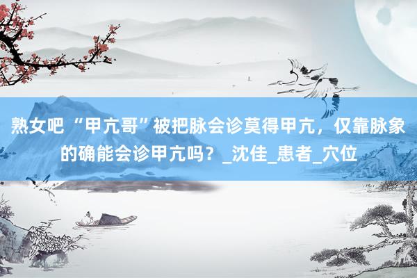 熟女吧 “甲亢哥”被把脉会诊莫得甲亢，仅靠脉象的确能会诊甲亢吗？_沈佳_患者_穴位