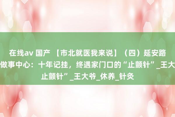 在线av 国产 【市北就医我来说】（四）延安路街谈社区卫生做事中心：十年记挂，终遇家门口的“止颤针”_王大爷_休养_针灸