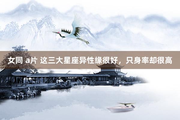 女同 a片 这三大星座异性缘很好，只身率却很高