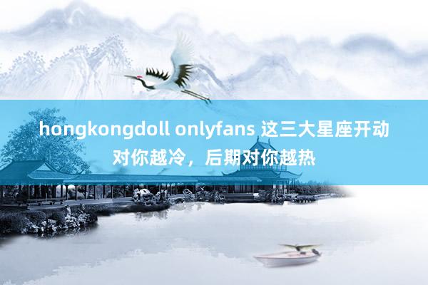 hongkongdoll onlyfans 这三大星座开动对你越冷，<a href=