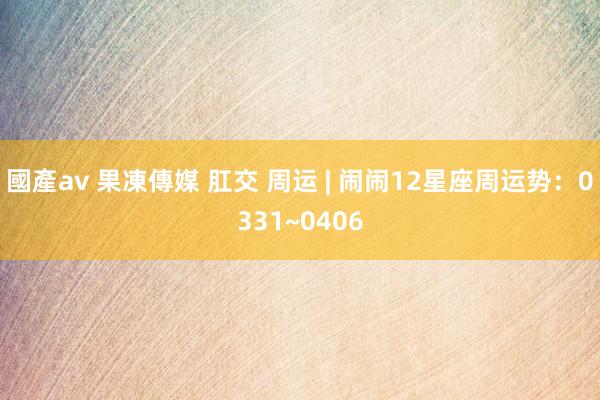 國產av 果凍傳媒 肛交 周运 | 闹闹12星座周运势：0331~0406