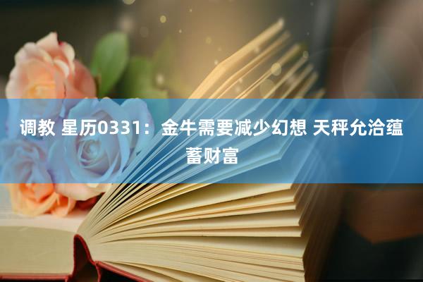 调教 星历0331：金牛需要减少幻想 天秤允洽蕴蓄财富