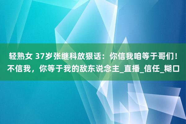 轻熟女 37岁张继科放狠话：你信我咱等于哥们！不信我，你等于我的敌东说念主_直播_信任_糊口
