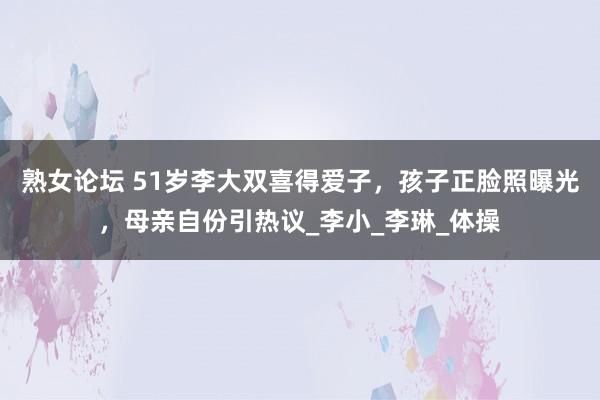 熟女论坛 51岁李大双喜得爱子，孩子正脸照曝光，母亲自份引热议_李小_李琳_体操