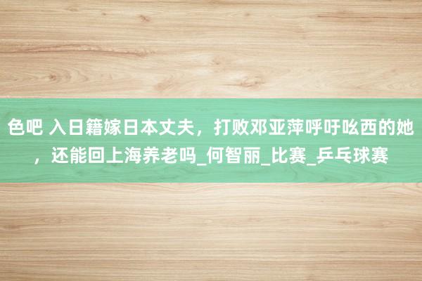 色吧 入日籍嫁日本丈夫，打败邓亚萍呼吁吆西的她，还能回上海养老吗_何智丽_比赛_乒乓球赛