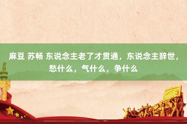 麻豆 苏畅 东说念主老了才贯通，东说念主辞世，愁什么，气什么，争什么