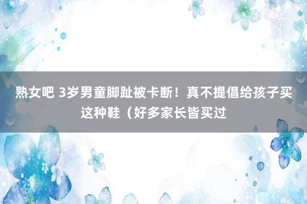 熟女吧 3岁男童脚趾被卡断！真不提倡给孩子买这种鞋（好多家长皆买过