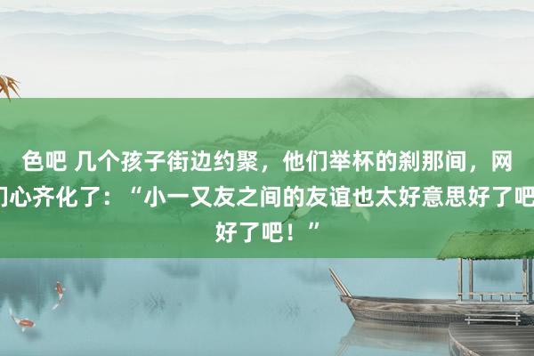 色吧 几个孩子街边约聚，他们举杯的刹那间，网友们心齐化了：“小一又友之间的友谊也太好意思好了吧！”