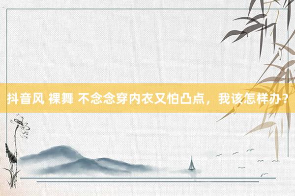 抖音风 裸舞 不念念穿内衣又怕凸点，我该怎样办？