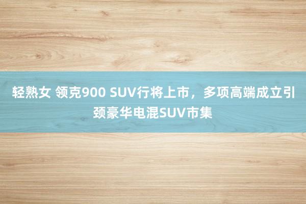 轻熟女 领克900 SUV行将上市，多项高端成立引颈豪华电混SUV市集