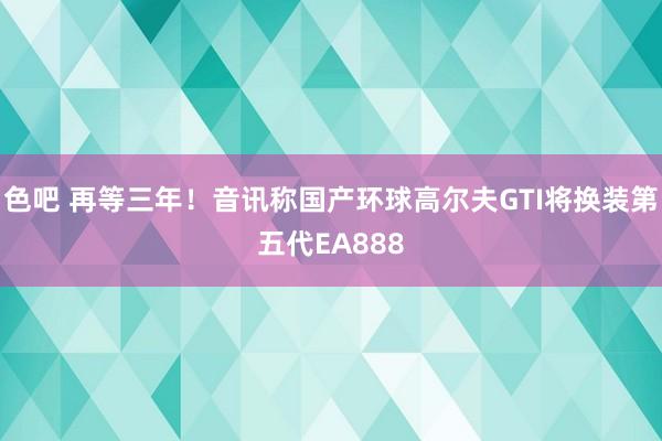 色吧 再等三年！音讯称国产环球高尔夫GTI将换装第五代EA888