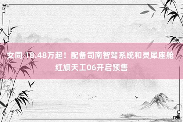 女同 18.48万起！配备司南智驾系统和灵犀座舱 红旗天工06开启预售