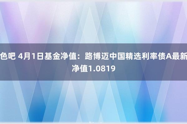 色吧 4月1日基金净值：路博迈中国精选利率债A最新净值1.0819