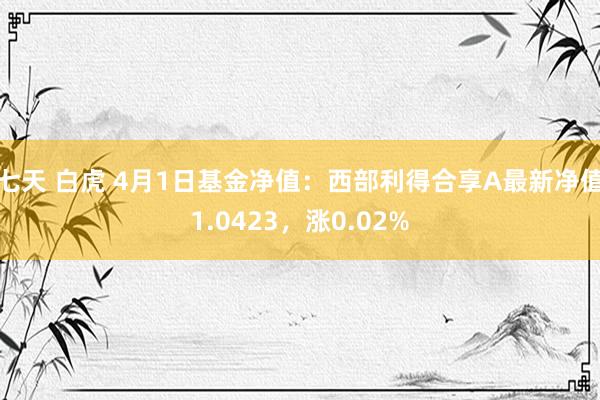 七天 白虎 4月1日基金净值：西部利得合享A最新净值1.0423，涨0.02%